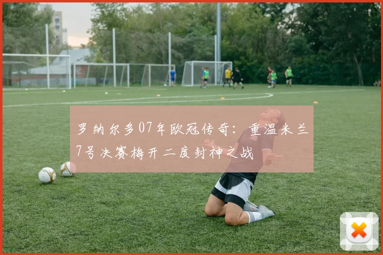 罗纳尔多07年欧冠传奇：重温米兰7号决赛梅开二度封神之战