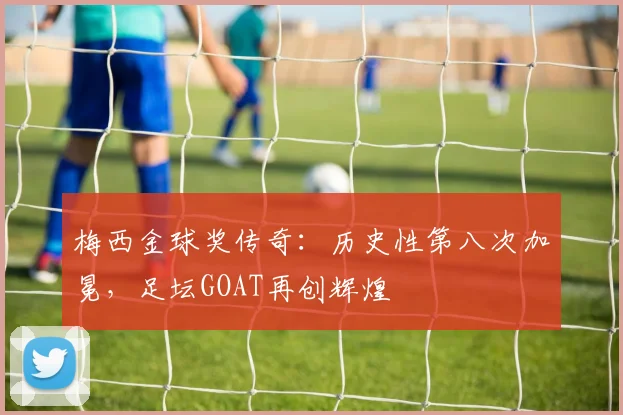 梅西金球奖传奇：历史性第八次加冕，足坛GOAT再创辉煌